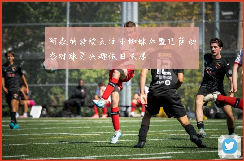 阿森纳持续关注小蜘蛛加盟巴萨动态对球员兴趣依旧浓厚